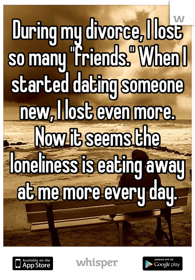 During my divorce, I lost so many "friends." When I started dating someone new, I lost even more. 
Now it seems the loneliness is eating away at me more every day. 
