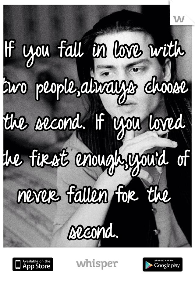 If you fall in love with two people,always choose the second. If you loved the first enough,you'd of never fallen for the second. 