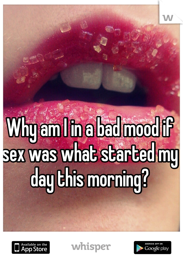 Why am I in a bad mood if sex was what started my day this morning? 