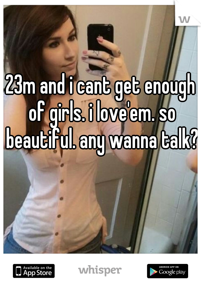 23m and i cant get enough of girls. i love'em. so beautiful. any wanna talk?