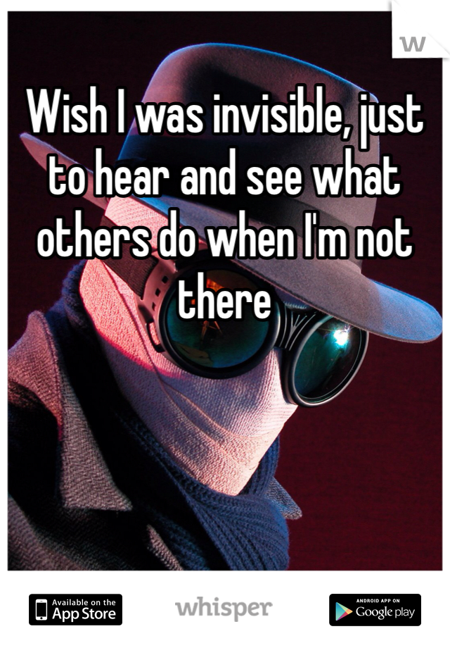 Wish I was invisible, just to hear and see what others do when I'm not there
