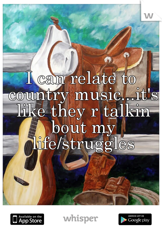 I can relate to country music...it's like they r talkin bout my life/struggles