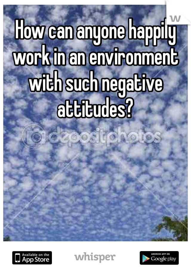 How can anyone happily work in an environment with such negative attitudes? 