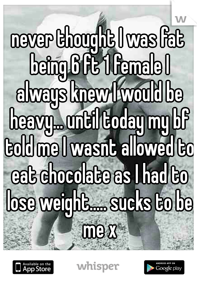 never thought I was fat being 6 ft 1 female I always knew I would be heavy... until today my bf told me I wasnt allowed to eat chocolate as I had to lose weight..... sucks to be me x