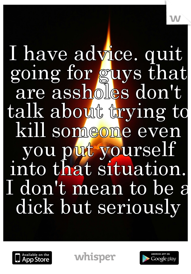 I have advice. quit going for guys that are assholes don't talk about trying to kill someone even you put yourself into that situation. I don't mean to be a dick but seriously