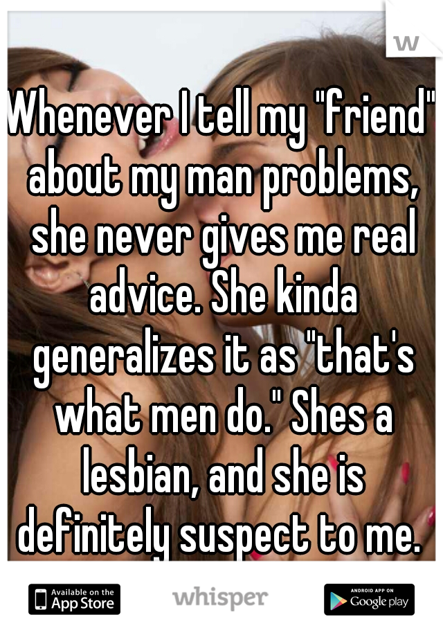 Whenever I tell my "friend" about my man problems, she never gives me real advice. She kinda generalizes it as "that's what men do." Shes a lesbian, and she is definitely suspect to me. 