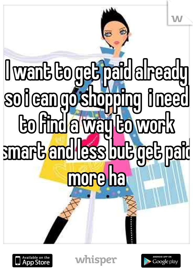 I want to get paid already so i can go shopping  i need to find a way to work smart and less but get paid more ha