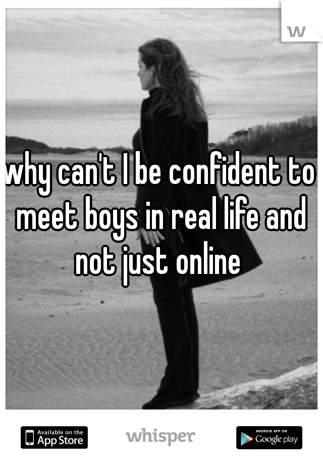 why can't I be confident to meet boys in real life and not just online 