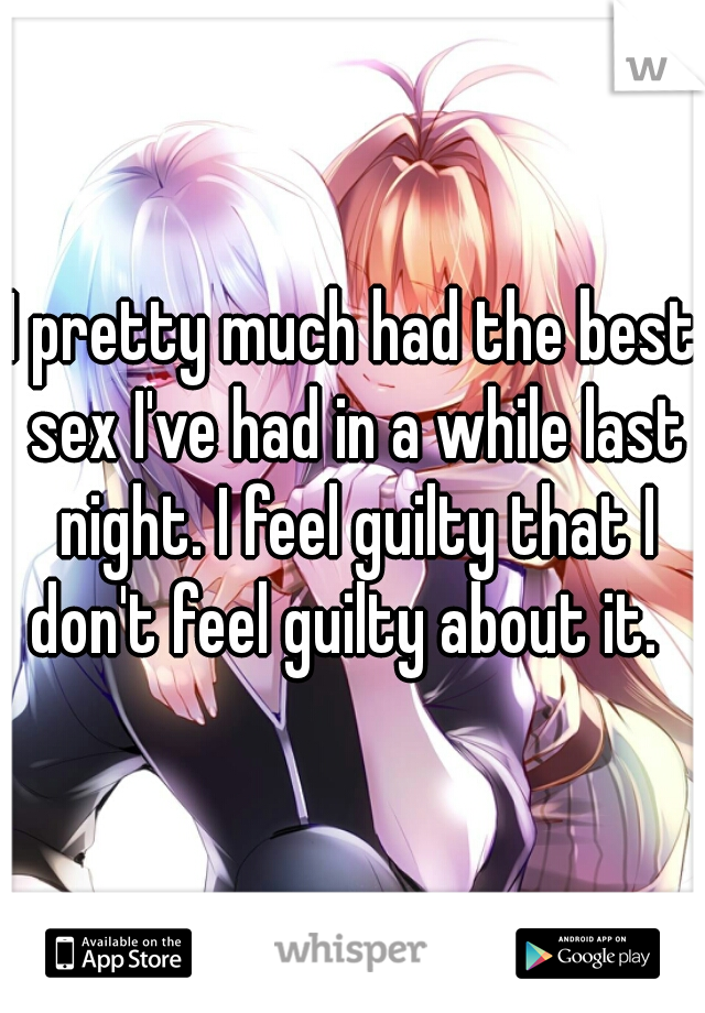 I pretty much had the best sex I've had in a while last night. I feel guilty that I don't feel guilty about it.  