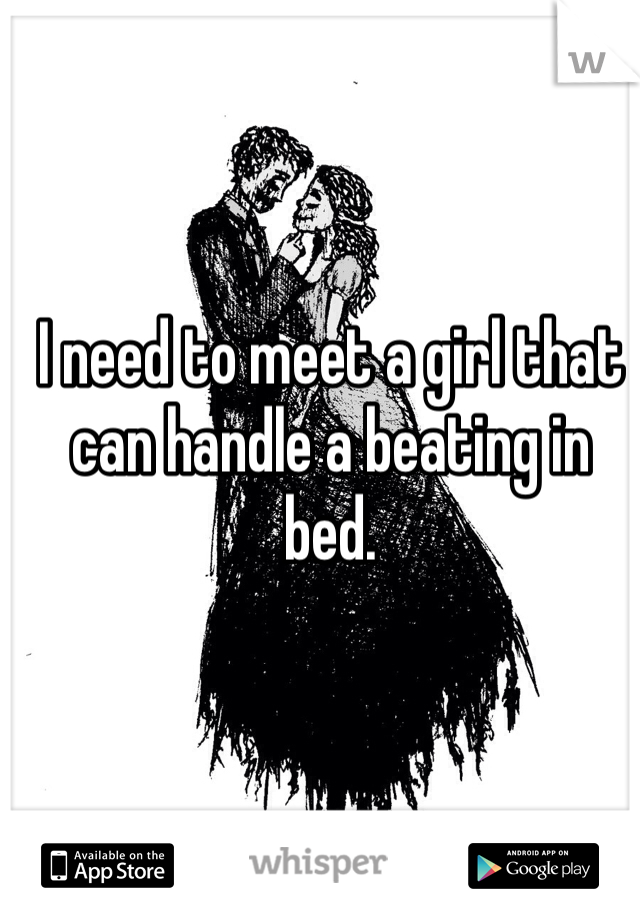 I need to meet a girl that can handle a beating in bed. 