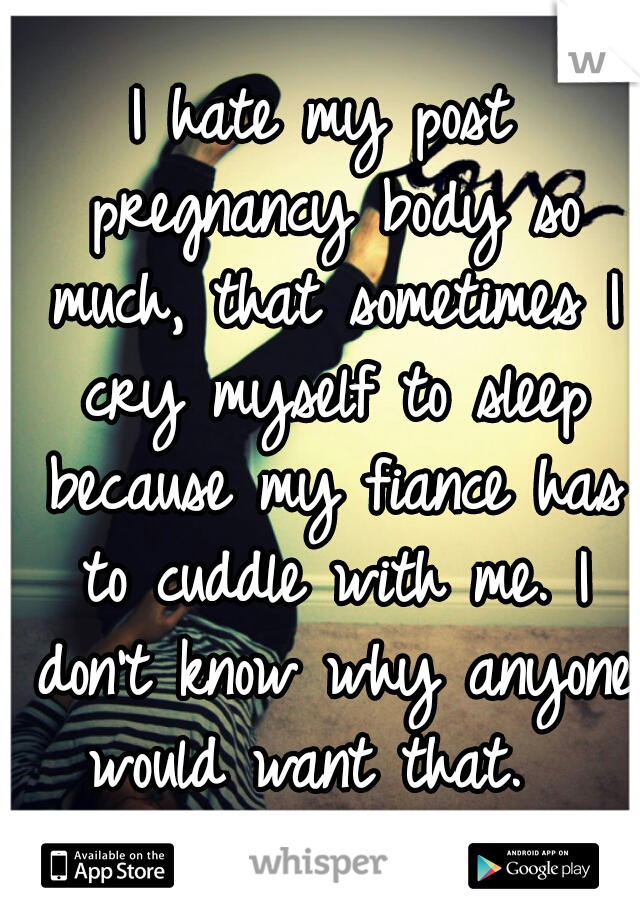 I hate my post pregnancy body so much, that sometimes I cry myself to sleep because my fiance has to cuddle with me. I don't know why anyone would want that.  