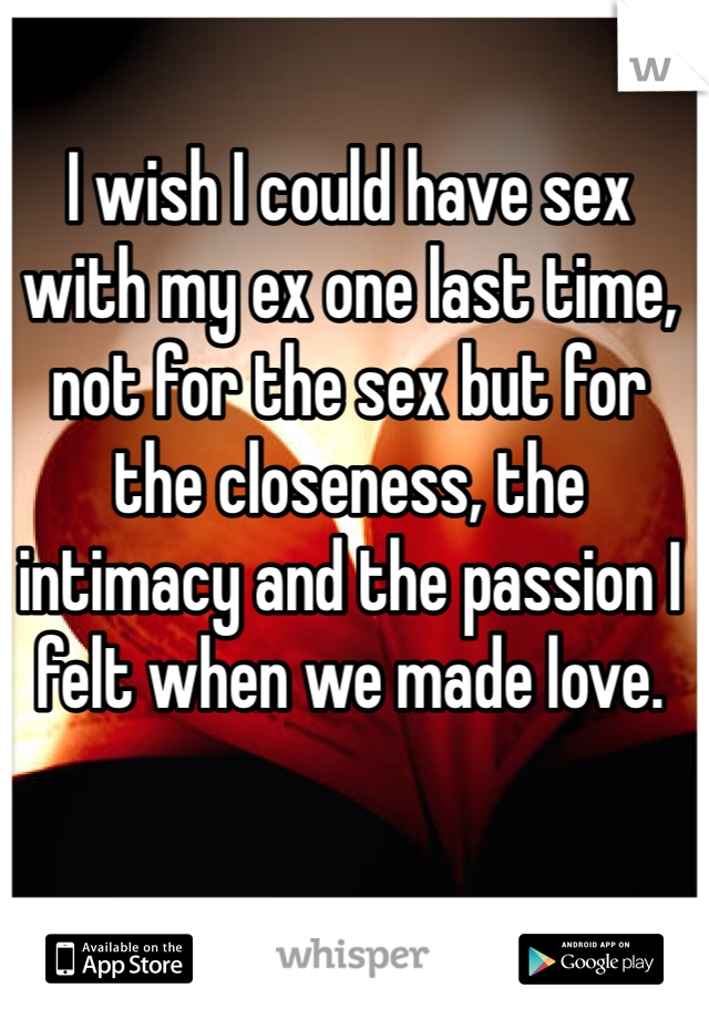 I wish I could have sex with my ex one last time, not for the sex but for the closeness, the intimacy and the passion I felt when we made love.