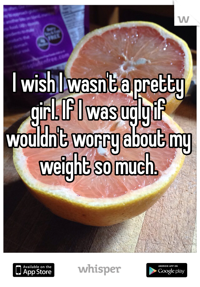 I wish I wasn't a pretty girl. If I was ugly if wouldn't worry about my weight so much.