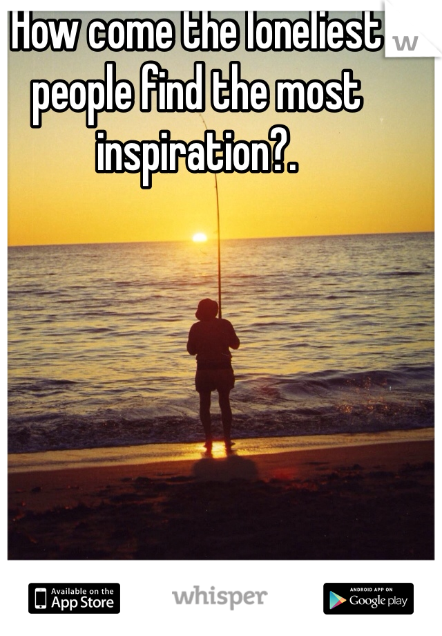 How come the loneliest people find the most inspiration?.