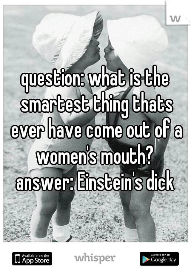 question: what is the smartest thing thats ever have come out of a women's mouth? 
answer: Einstein's dick
