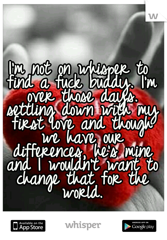 I'm not on whisper to find a fuck buddy. I'm over those days. settling down with my first love and though we have our differences, he's mine and I wouldn't want to change that for the world.