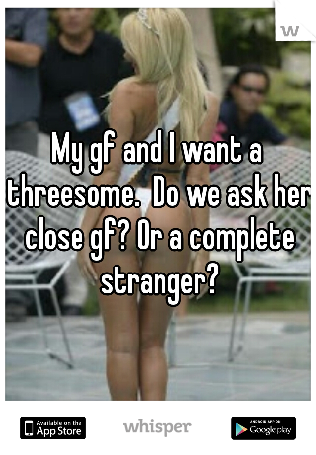 My gf and I want a threesome.  Do we ask her close gf? Or a complete stranger?