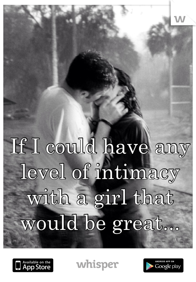 If I could have any level of intimacy with a girl that would be great...