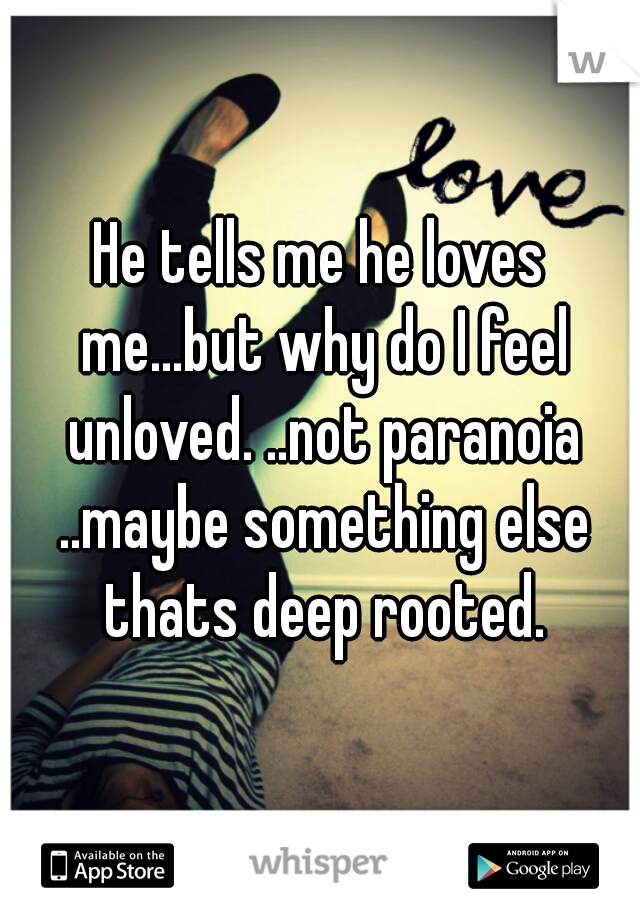He tells me he loves me...but why do I feel unloved. ..not paranoia ..maybe something else thats deep rooted.