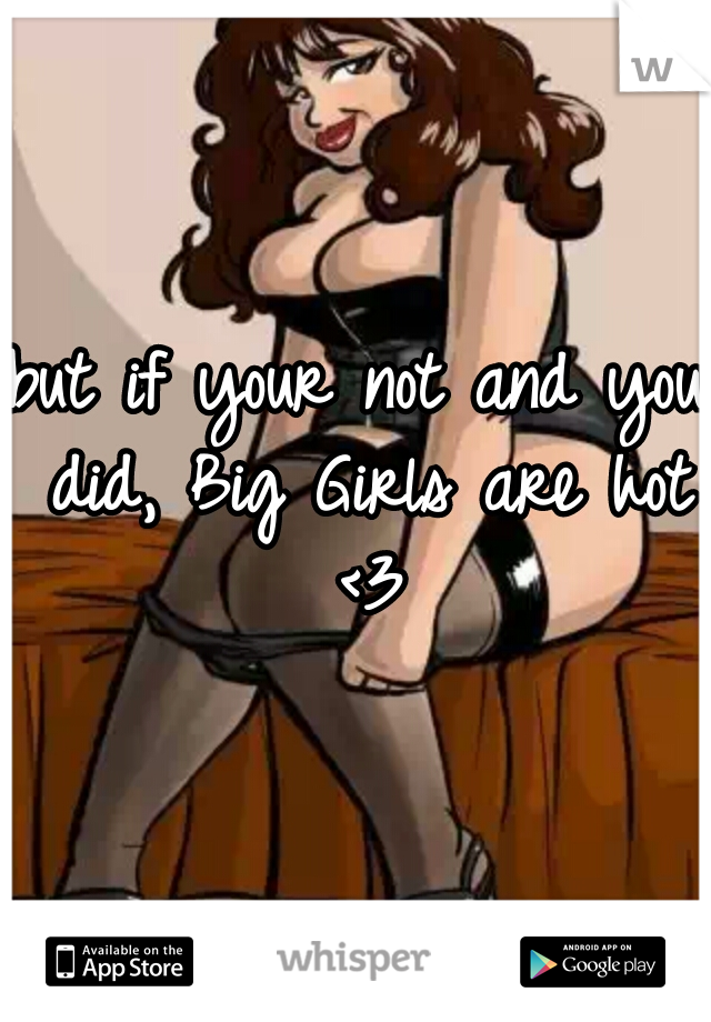 but if your not and you did, Big Girls are hot <3