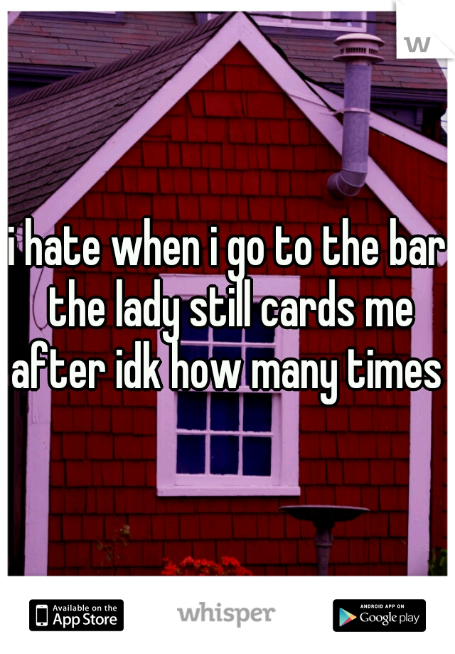 i hate when i go to the bar the lady still cards me after idk how many times 