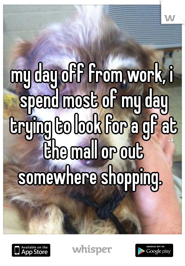 my day off from work, i spend most of my day trying to look for a gf at the mall or out somewhere shopping.  