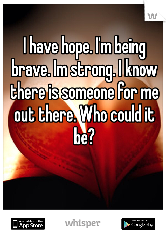 I have hope. I'm being brave. Im strong. I know there is someone for me out there. Who could it be? 