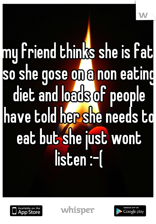 my friend thinks she is fat so she gose on a non eating diet and loads of people have told her she needs to eat but she just wont listen :-(