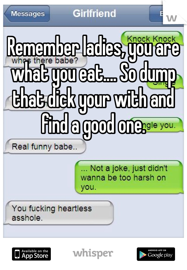 Remember ladies, you are what you eat.... So dump that dick your with and find a good one. 