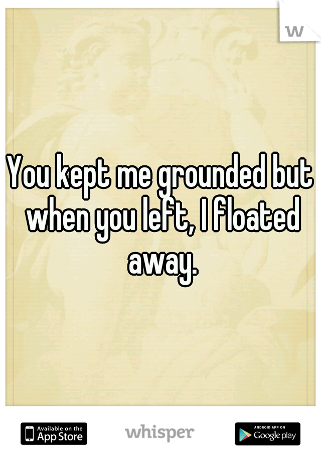 You kept me grounded but when you left, I floated away.