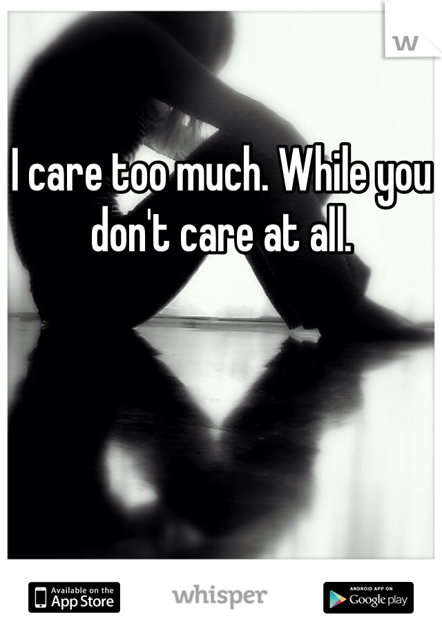 I care too much. While you don't care at all.