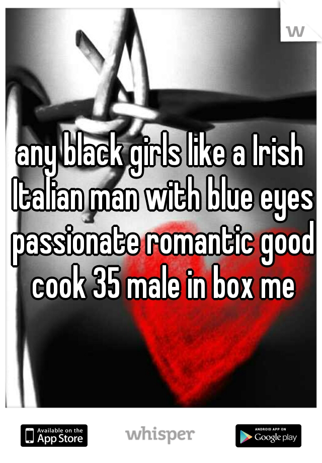 any black girls like a Irish Italian man with blue eyes passionate romantic good cook 35 male in box me
