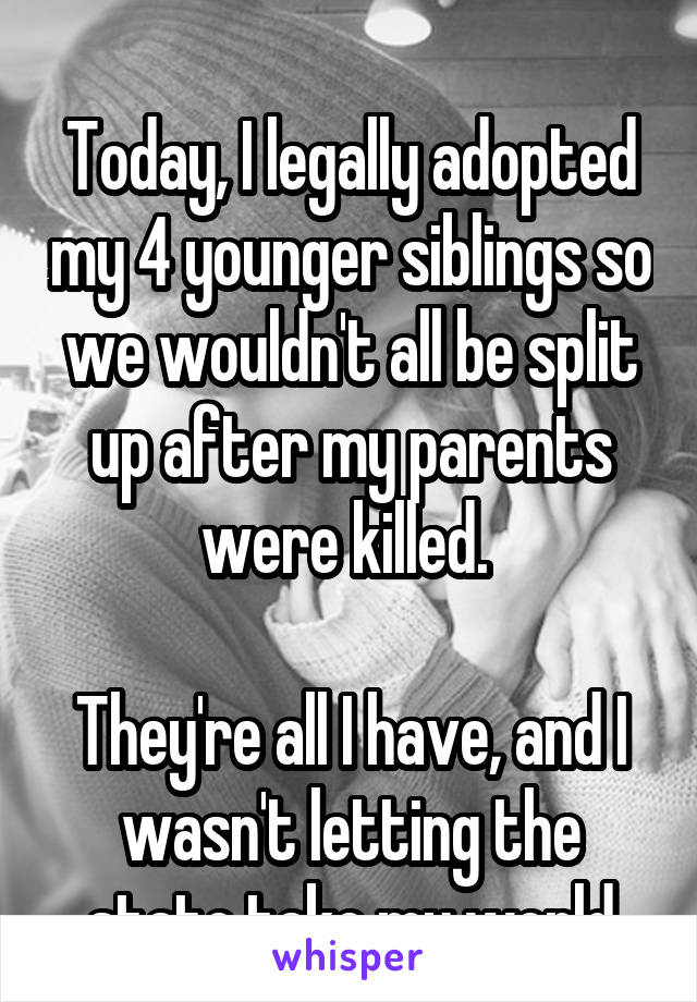 

Today, I legally adopted my 4 younger siblings so we wouldn't all be split up after my parents were killed. 

They're all I have, and I wasn't letting the state take my world away from me.  