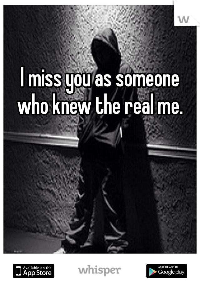 I miss you as someone who knew the real me. 