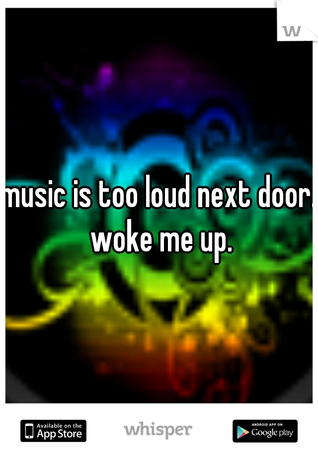 music is too loud next door. woke me up.