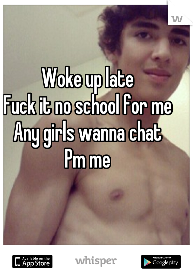 Woke up late 
Fuck it no school for me
Any girls wanna chat 
Pm me