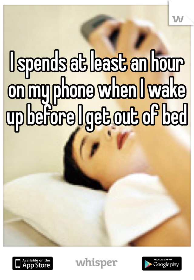 I spends at least an hour on my phone when I wake up before I get out of bed 