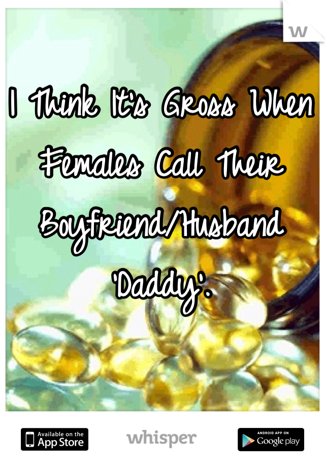 I Think It's Gross When Females Call Their Boyfriend/Husband 'Daddy'. 