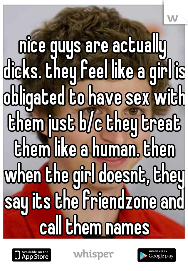 nice guys are actually dicks. they feel like a girl is obligated to have sex with them just b/c they treat them like a human. then when the girl doesnt, they say its the friendzone and call them names