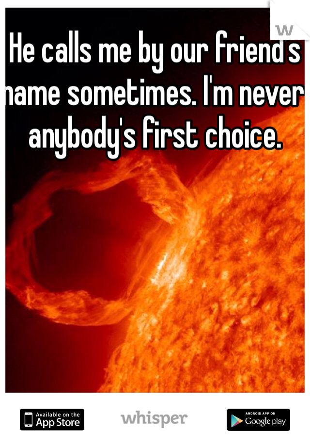 He calls me by our friend's name sometimes. I'm never anybody's first choice. 