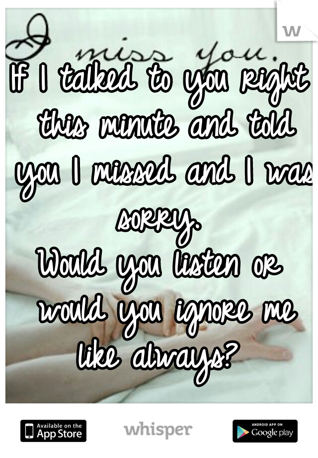 If I talked to you right this minute and told you I missed and I was sorry. 
Would you listen or would you ignore me like always? 