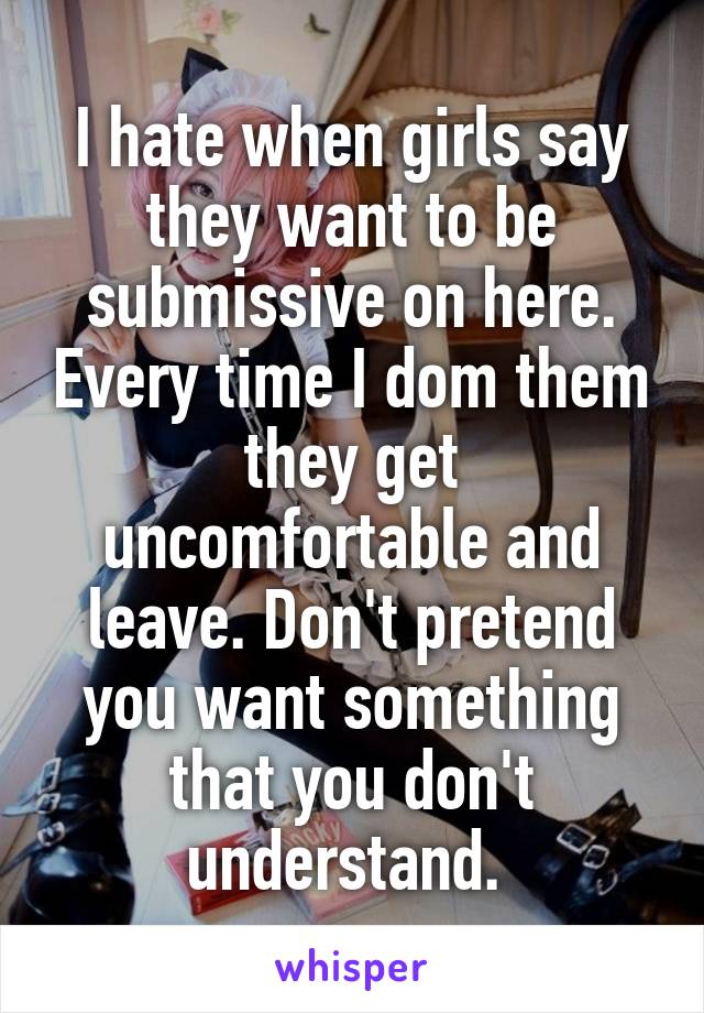 I hate when girls say they want to be submissive on here. Every time I dom them they get uncomfortable and leave. Don't pretend you want something that you don't understand. 