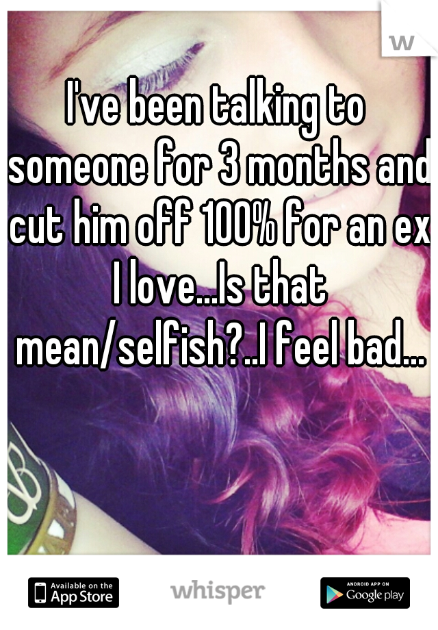 I've been talking to someone for 3 months and cut him off 100% for an ex I love...Is that mean/selfish?..I feel bad...