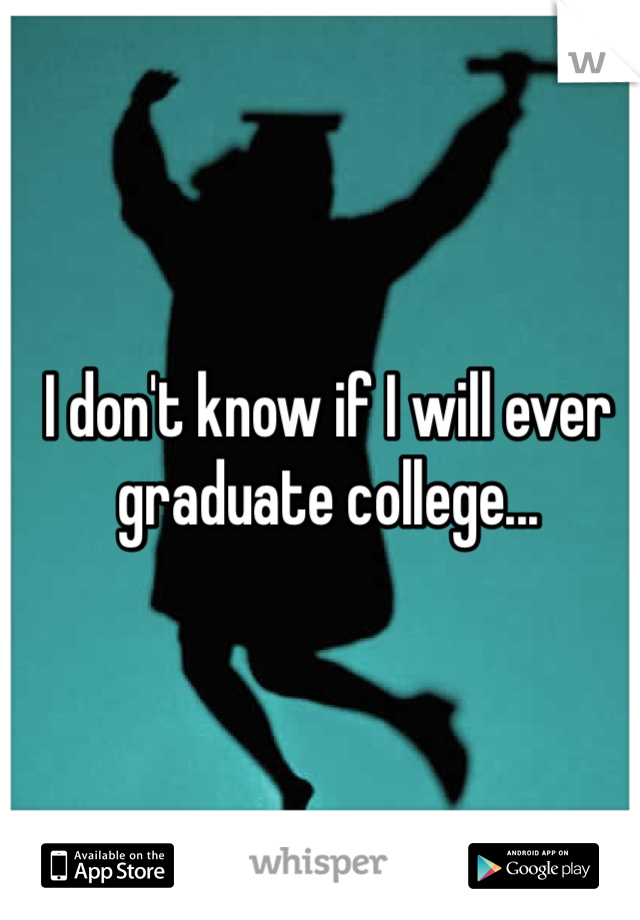 I don't know if I will ever graduate college...
