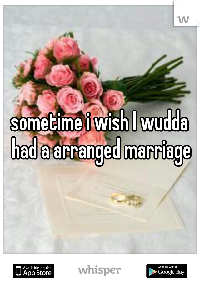 sometime i wish I wudda had a arranged marriage
