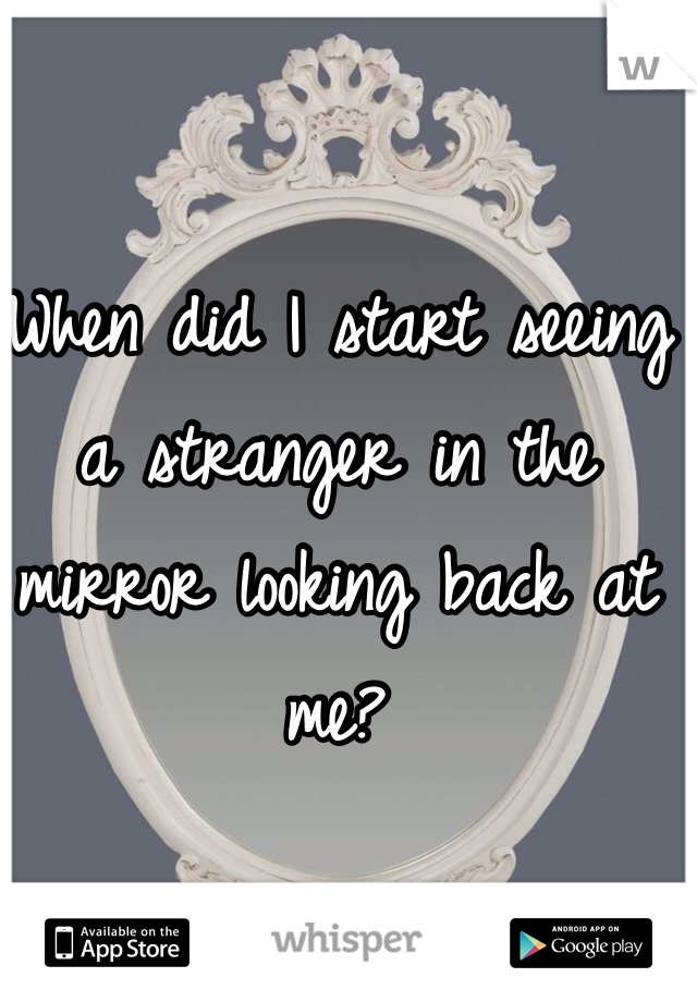 When did I start seeing a stranger in the mirror looking back at me?