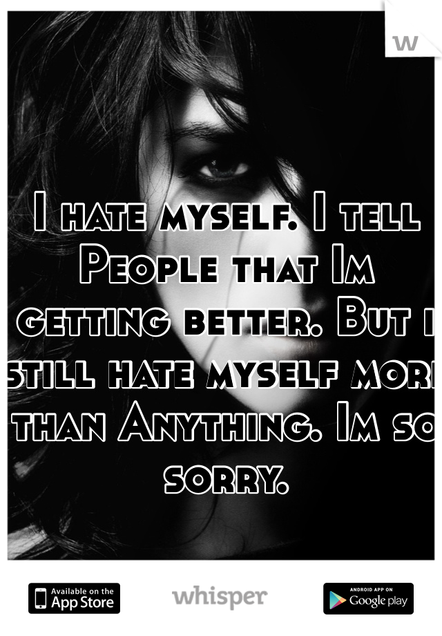I hate myself. I tell People that Im getting better. But i still hate myself more than Anything. Im so sorry. 