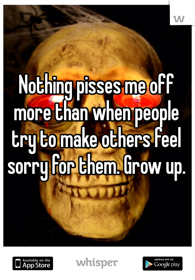 Nothing pisses me off more than when people try to make others feel sorry for them. Grow up.
