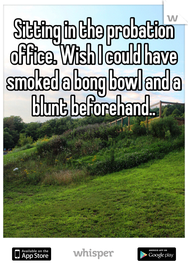 Sitting in the probation office. Wish I could have smoked a bong bowl and a blunt beforehand..