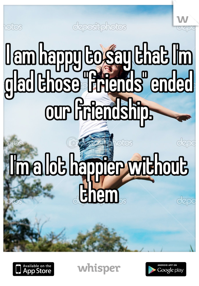 I am happy to say that I'm glad those "friends" ended our friendship. 

I'm a lot happier without them